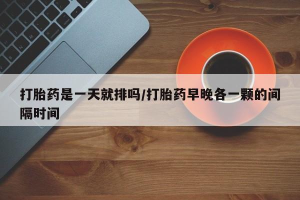 大月份流产药联系方式打胎药是一天就排吗/打胎药早晚各一颗的间隔时间