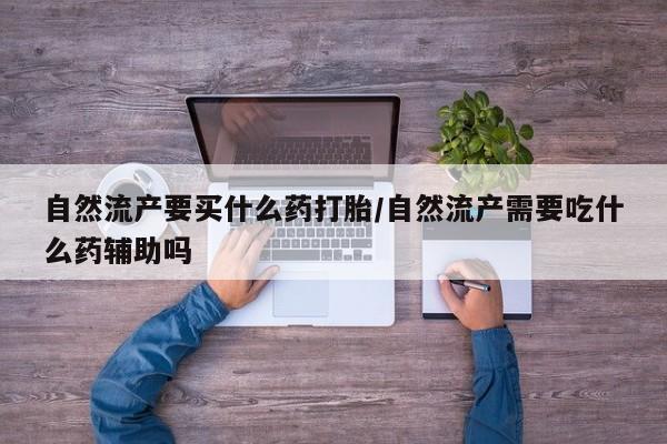 大月份流产药联系方式自然流产要买什么药打胎/自然流产需要吃什么药辅助吗