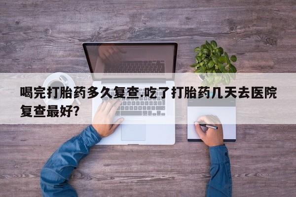 大月份流产药联系方式喝完打胎药多久复查.吃了打胎药几天去医院复查最好？