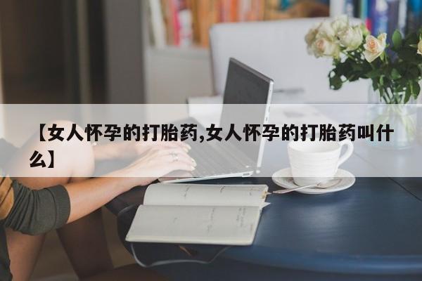 大月份流产药联系方式【女人怀孕的打胎药,女人怀孕的打胎药叫什么】