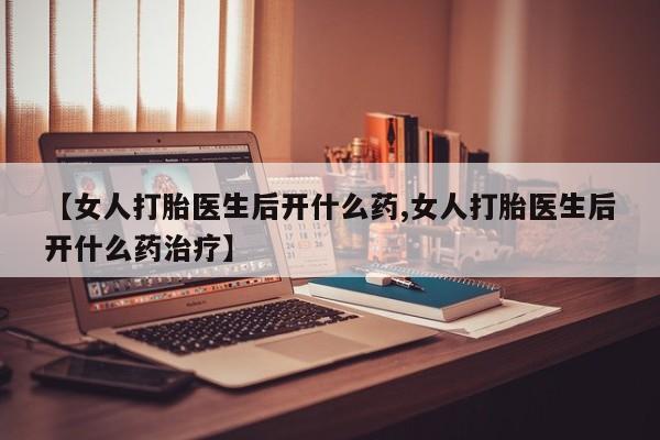 大月份流产药联系方式【女人打胎医生后开什么药,女人打胎医生后开什么药治疗】