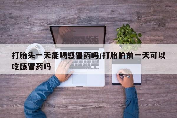 大月份流产药联系方式打胎头一天能喝感冒药吗/打胎的前一天可以吃感冒药吗