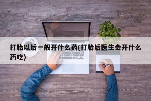 大月份流产药联系方式打胎以后一般开什么药(打胎后医生会开什么药吃)
