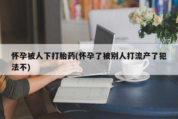 大月份流产药联系方式怀孕被人下打胎药(怀孕了被别人打流产了犯法不)