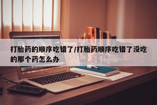 大月份流产药联系方式打胎药的顺序吃错了/打胎药顺序吃错了没吃的那个药怎么办