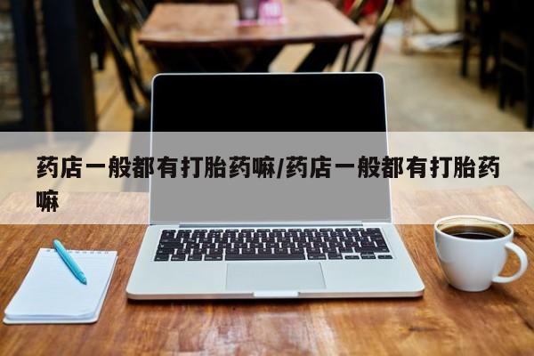 大月份流产药联系方式药店一般都有打胎药嘛/药店一般都有打胎药嘛