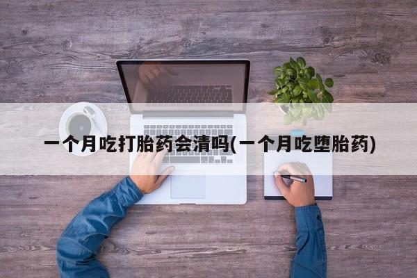 大月份流产药联系方式一个月吃打胎药会清吗(一个月吃堕胎药)