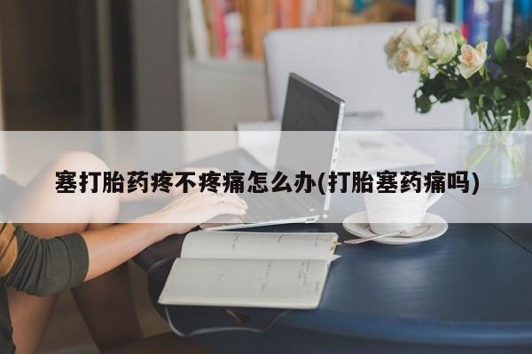 大月份流产药联系方式塞打胎药疼不疼痛怎么办(打胎塞药痛吗)