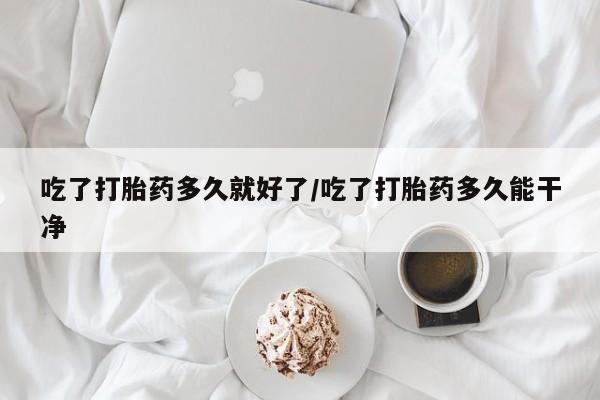 大月份流产药联系方式吃了打胎药多久就好了/吃了打胎药多久能干净