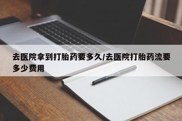 大月份流产药联系方式去医院拿到打胎药要多久/去医院打胎药流要多少费用