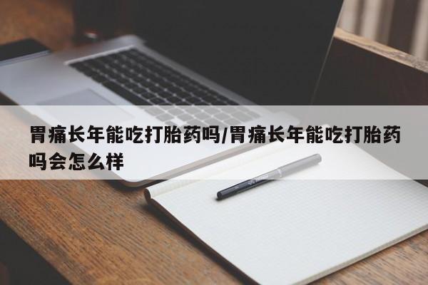 大月份流产药联系方式胃痛长年能吃打胎药吗/胃痛长年能吃打胎药吗会怎么样