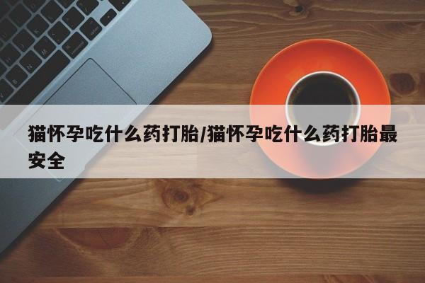 大月份流产药联系方式猫怀孕吃什么药打胎/猫怀孕吃什么药打胎最安全