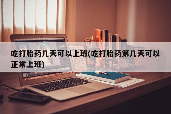 大月份流产药联系方式吃打胎药几天可以上班(吃打胎药第几天可以正常上班)