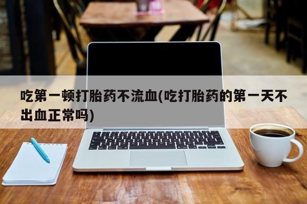 大月份流产药联系方式吃第一顿打胎药不流血(吃打胎药的第一天不出血正常吗)
