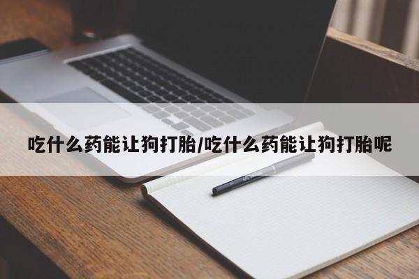 大月份流产药联系方式吃什么药能让狗打胎/吃什么药能让狗打胎呢
