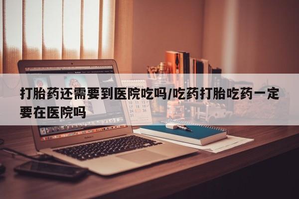 大月份流产药联系方式打胎药还需要到医院吃吗/吃药打胎吃药一定要在医院吗