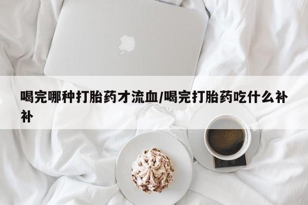 大月份流产药联系方式喝完哪种打胎药才流血/喝完打胎药吃什么补补