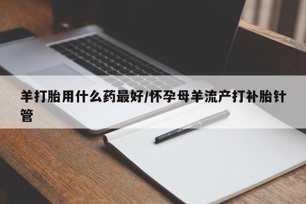 大月份流产药联系方式羊打胎用什么药最好/怀孕母羊流产打补胎针管