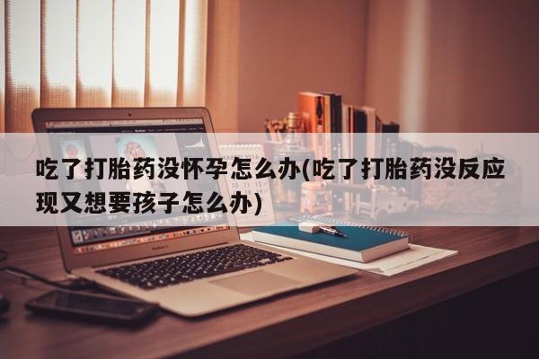 大月份流产药联系方式吃了打胎药没怀孕怎么办(吃了打胎药没反应现又想要孩子怎么办)