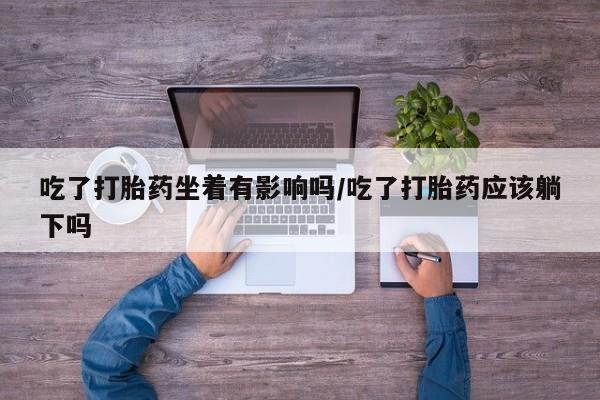 大月份流产药联系方式吃了打胎药坐着有影响吗/吃了打胎药应该躺下吗
