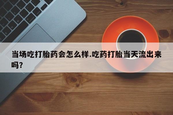 大月份流产药联系方式当场吃打胎药会怎么样.吃药打胎当天流出来吗？
