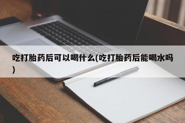 大月份流产药联系方式吃打胎药后可以喝什么(吃打胎药后能喝水吗)