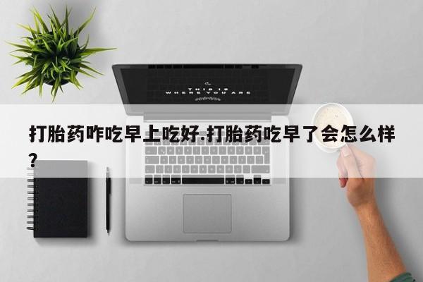 大月份流产药联系方式打胎药咋吃早上吃好.打胎药吃早了会怎么样？