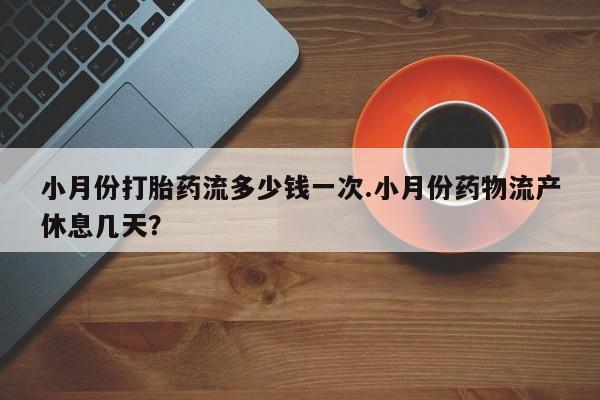 大月份流产药联系方式小月份打胎药流多少钱一次.小月份药物流产休息几天？