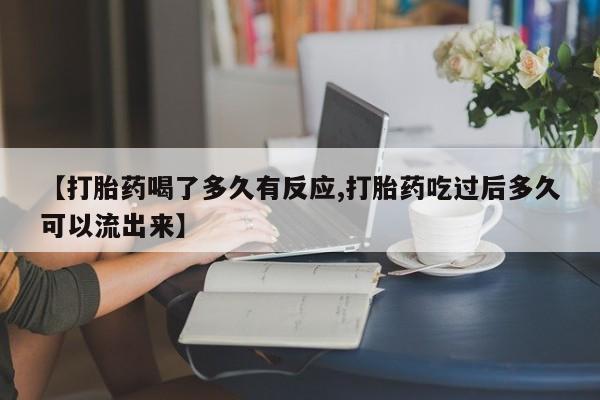 大月份流产药联系方式【打胎药喝了多久有反应,打胎药吃过后多久可以流出来】