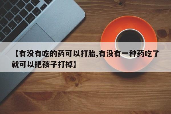 大月份流产药联系方式【有没有吃的药可以打胎,有没有一种药吃了就可以把孩子打掉】