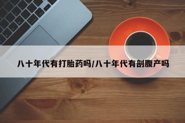 大月份流产药联系方式八十年代有打胎药吗/八十年代有剖腹产吗