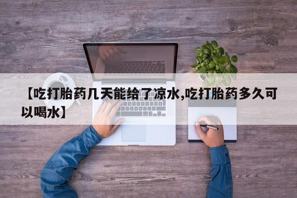 大月份流产药联系方式【吃打胎药几天能给了凉水,吃打胎药多久可以喝水】