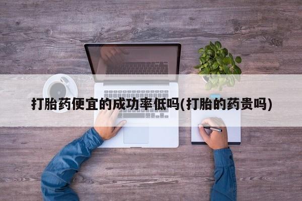 大月份流产药联系方式打胎药便宜的成功率低吗(打胎的药贵吗)