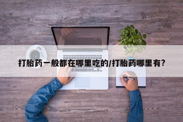 大月份流产药联系方式打胎药一般都在哪里吃的/打胎药哪里有?