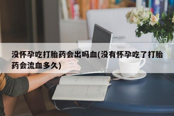 大月份流产药联系方式没怀孕吃打胎药会出吗血(没有怀孕吃了打胎药会流血多久)