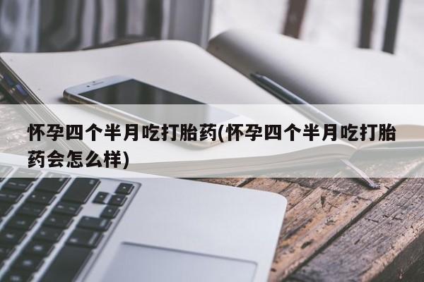 大月份流产药联系方式怀孕四个半月吃打胎药(怀孕四个半月吃打胎药会怎么样)