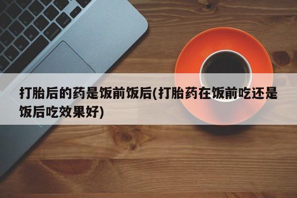 大月份流产药联系方式打胎后的药是饭前饭后(打胎药在饭前吃还是饭后吃效果好)