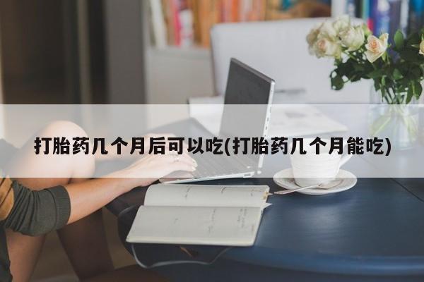 大月份流产药联系方式打胎药几个月后可以吃(打胎药几个月能吃)