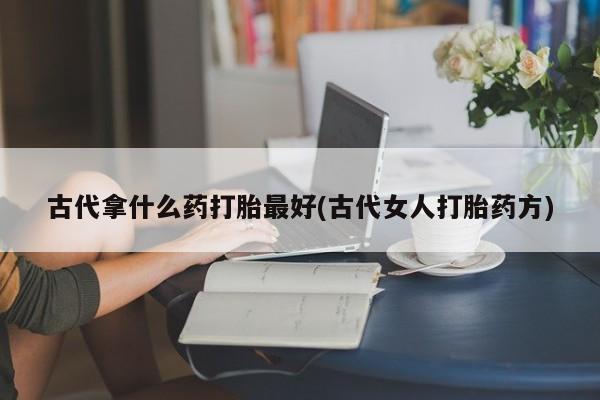 大月份流产药联系方式古代拿什么药打胎最好(古代女人打胎药方)