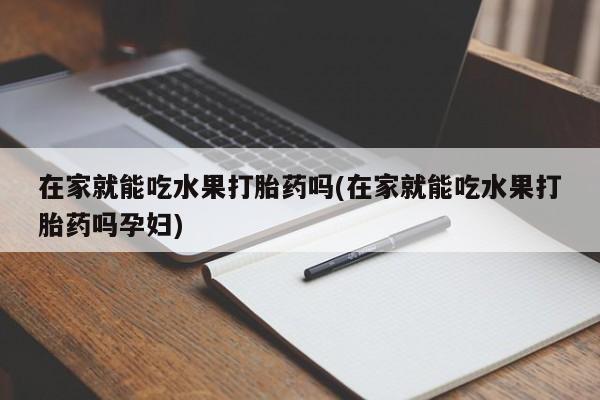 大月份流产药联系方式在家就能吃水果打胎药吗(在家就能吃水果打胎药吗孕妇)