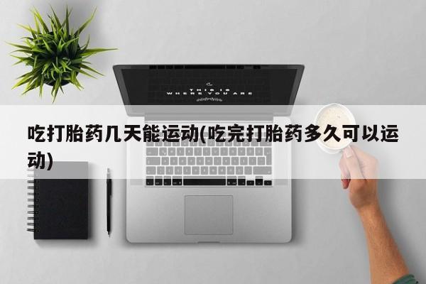 大月份流产药联系方式吃打胎药几天能运动(吃完打胎药多久可以运动)
