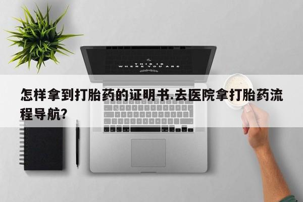 大月份流产药联系方式怎样拿到打胎药的证明书.去医院拿打胎药流程导航？