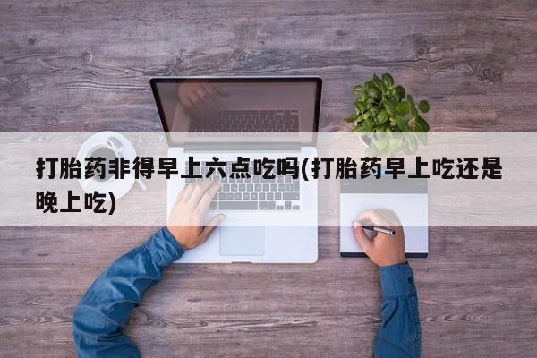 大月份流产药联系方式打胎药非得早上六点吃吗(打胎药早上吃还是晚上吃)