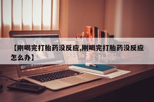 大月份流产药联系方式【刚喝完打胎药没反应,刚喝完打胎药没反应怎么办】