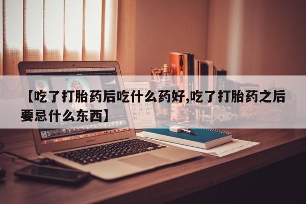 大月份流产药联系方式【吃了打胎药后吃什么药好,吃了打胎药之后要忌什么东西】