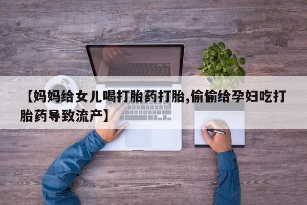 大月份流产药联系方式【妈妈给女儿喝打胎药打胎,偷偷给孕妇吃打胎药导致流产】