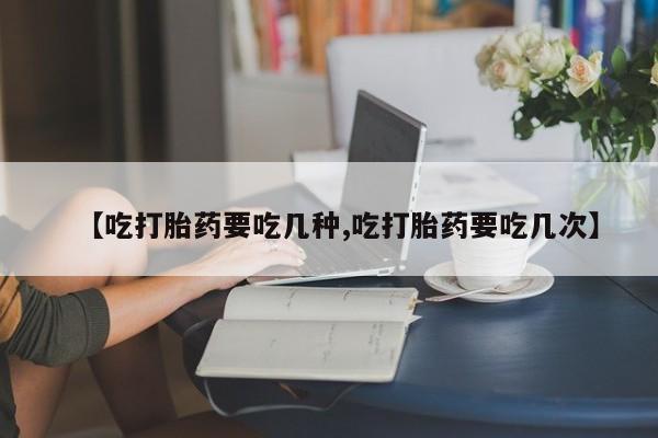 大月份流产药联系方式【吃打胎药要吃几种,吃打胎药要吃几次】