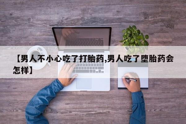 大月份流产药联系方式【男人不小心吃了打胎药,男人吃了堕胎药会怎样】
