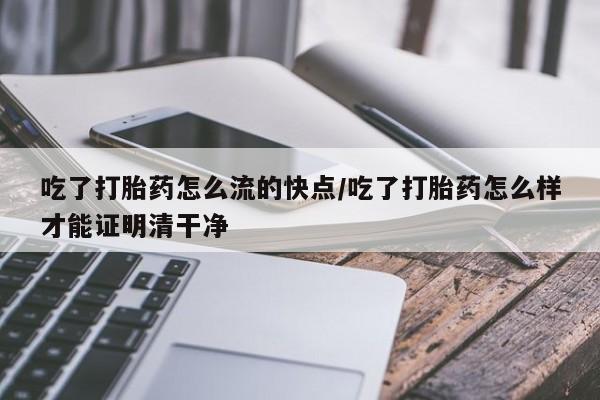 大月份流产药联系方式吃了打胎药怎么流的快点/吃了打胎药怎么样才能证明清干净