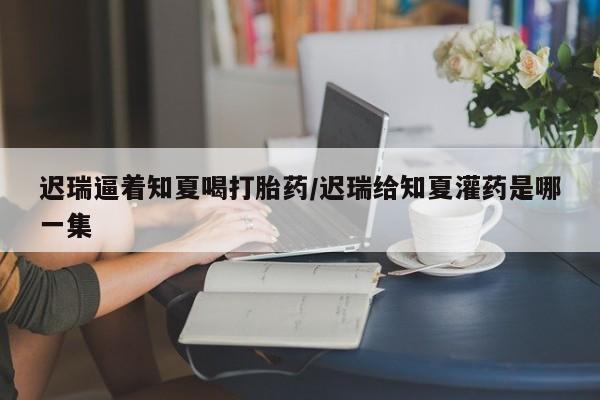大月份流产药联系方式迟瑞逼着知夏喝打胎药/迟瑞给知夏灌药是哪一集